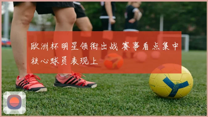 欧洲杯明星领衔出战 赛事看点集中核心球员表现上