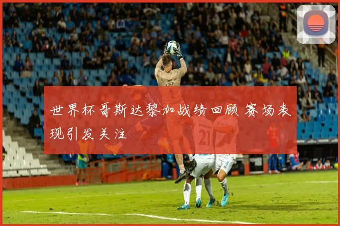 世界杯哥斯达黎加战绩回顾 赛场表现引发关注