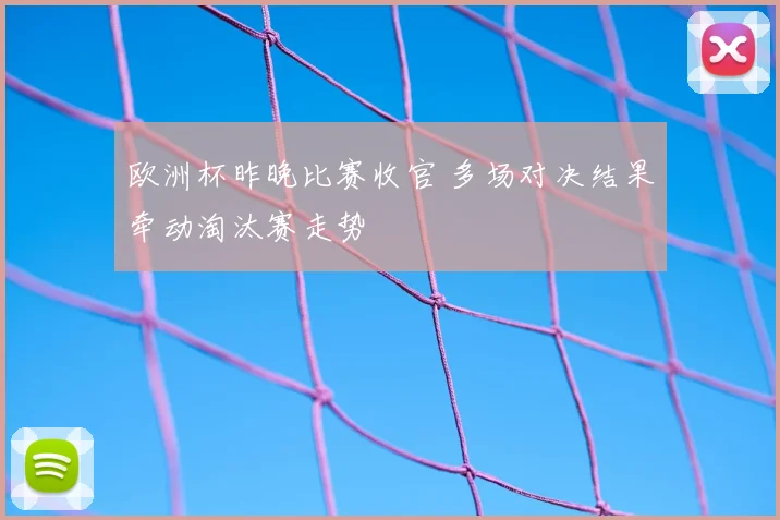 欧洲杯昨晚比赛收官 多场对决结果牵动淘汰赛走势
