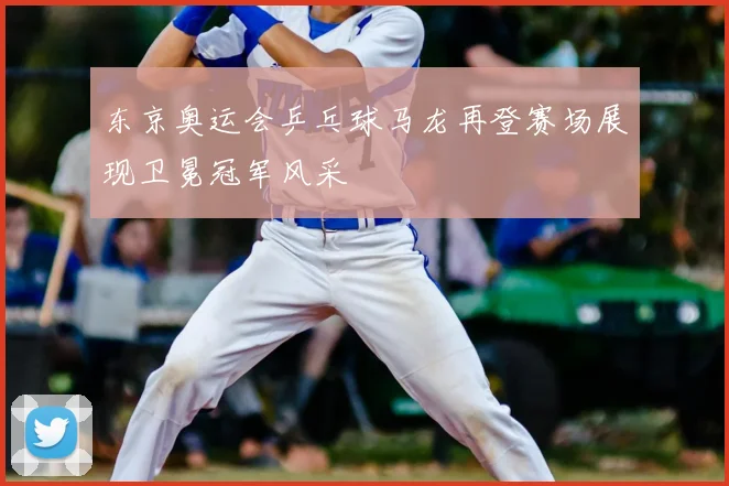 东京奥运会乒乓球马龙再登赛场展现卫冕冠军风采