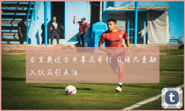 东京奥运会开幕式举行 日语元素融入仪式引关注