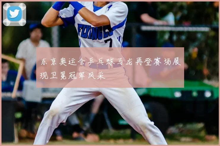 东京奥运会乒乓球马龙再登赛场展现卫冕冠军风采