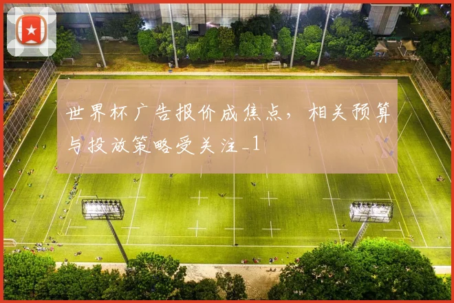 世界杯广告报价成焦点,相关预算与投放策略受关注_1