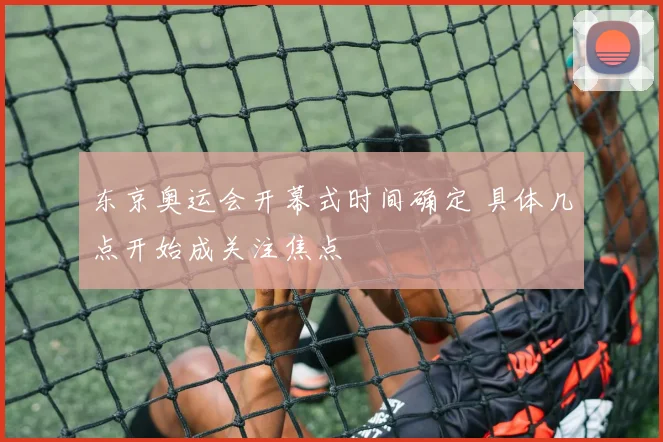 东京奥运会开幕式时间确定 具体几点开始成关注焦点