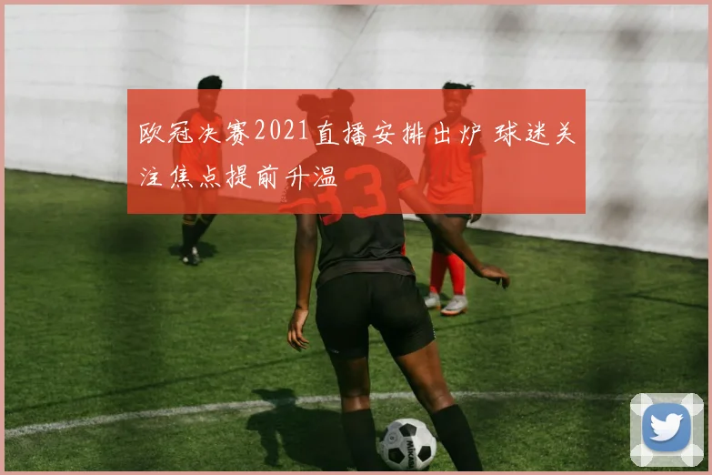 欧冠决赛2021直播安排出炉 球迷关注焦点提前升温