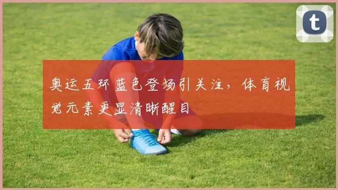 奥运五环蓝色登场引关注,体育视觉元素更显清晰醒目