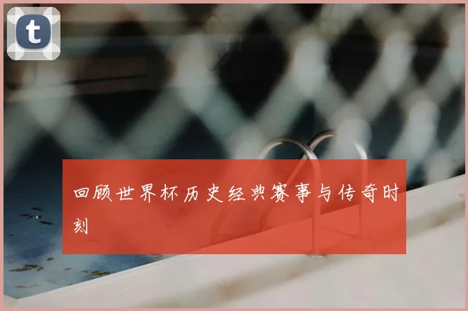 回顾世界杯历史经典赛事与传奇时刻