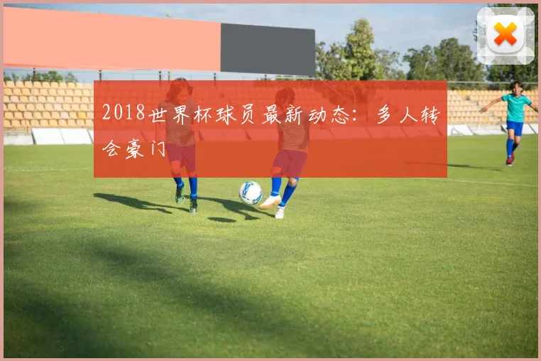 2018世界杯球员最新动态:多人转会豪门