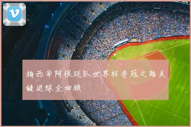 梅西率阿根廷队世界杯夺冠之路关键进球全回顾