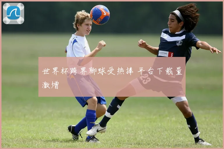 世界杯跨界聊球受热捧 平台下载量激增