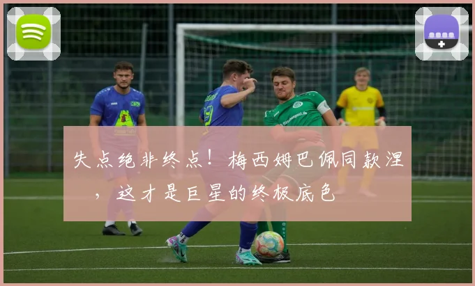 失点绝非终点!梅西姆巴佩同款涅槃,这才是巨星的终极底色