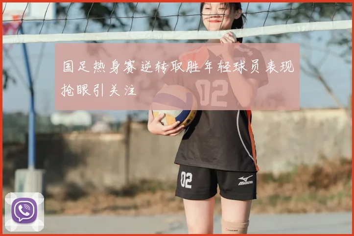 国足热身赛逆转取胜年轻球员表现抢眼引关注