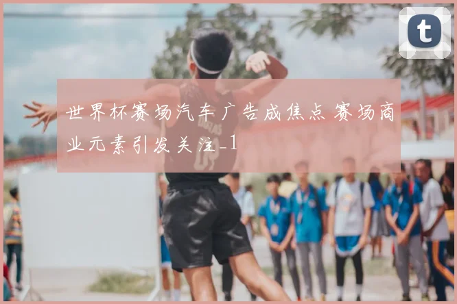 世界杯赛场汽车广告成焦点 赛场商业元素引发关注_1