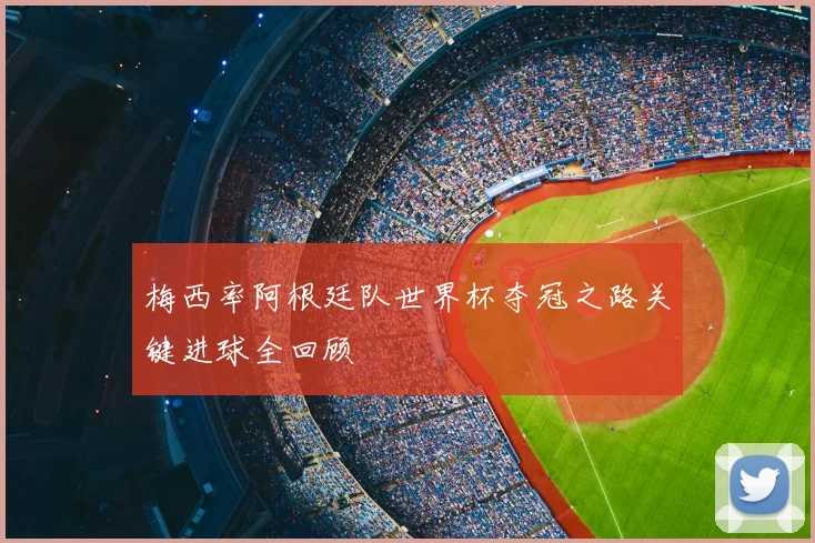 梅西率阿根廷队世界杯夺冠之路关键进球全回顾