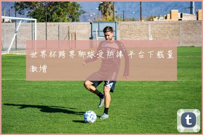 世界杯跨界聊球受热捧 平台下载量激增