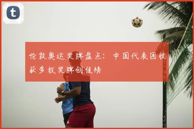 伦敦奥运奖牌盘点:中国代表团收获多枚奖牌创佳绩