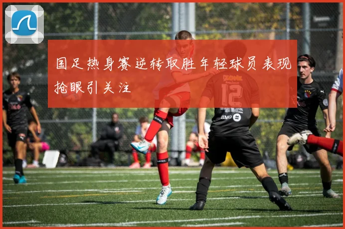 国足热身赛逆转取胜年轻球员表现抢眼引关注