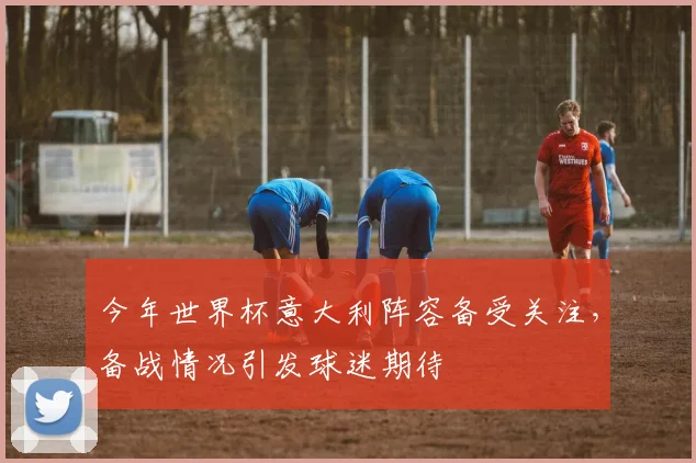 今年世界杯意大利阵容备受关注，备战情况引发球迷期待