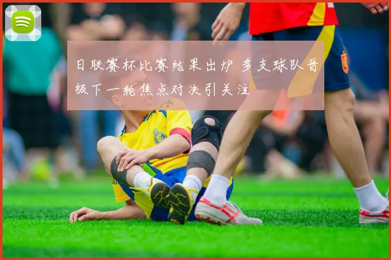 日联赛杯比赛结果出炉 多支球队晋级下一轮焦点对决引关注