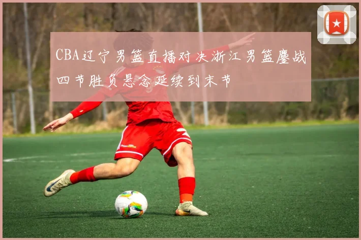 CBA辽宁男篮直播对决浙江男篮鏖战四节胜负悬念延续到末节