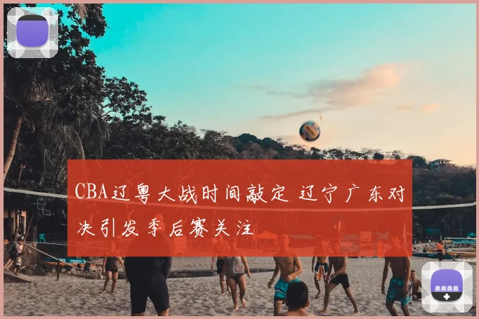 CBA辽粤大战时间敲定 辽宁广东对决引发季后赛关注