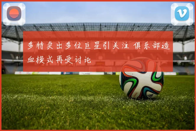 多特卖出多位巨星引关注 俱乐部造血模式再受讨论