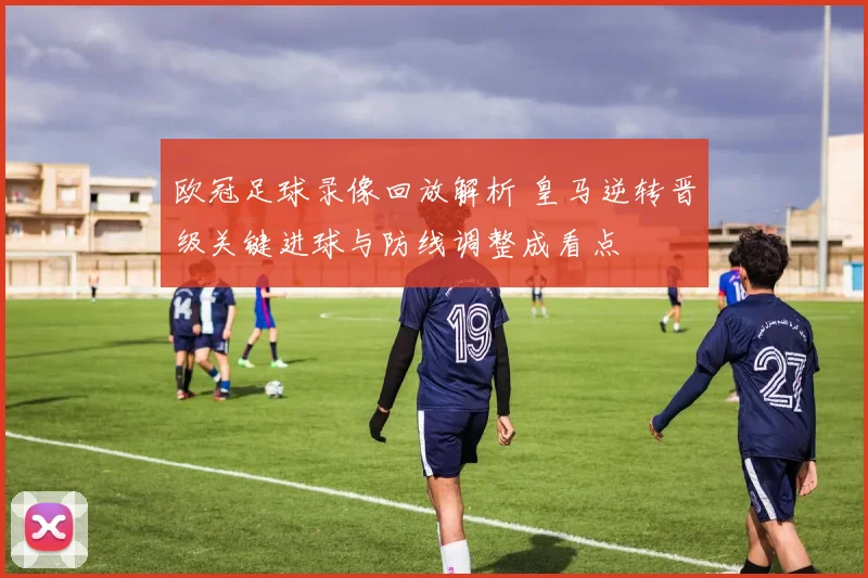 欧冠足球录像回放解析 皇马逆转晋级关键进球与防线调整成看点