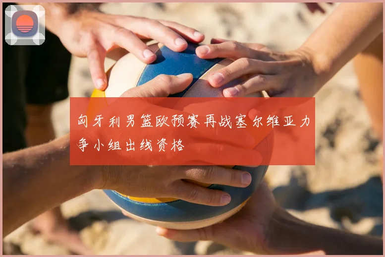 匈牙利男篮欧预赛再战塞尔维亚力争小组出线资格