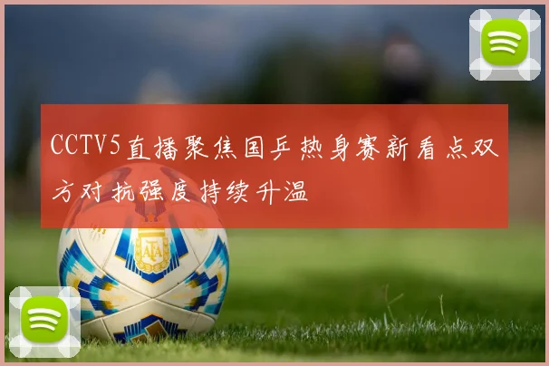 CCTV5直播聚焦国乒热身赛新看点双方对抗强度持续升温