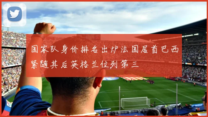 国家队身价排名出炉法国居首巴西紧随其后英格兰位列第三