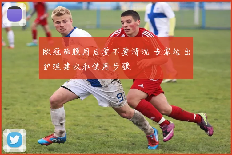 欧冠面膜用后要不要清洗 专家给出护理建议和使用步骤