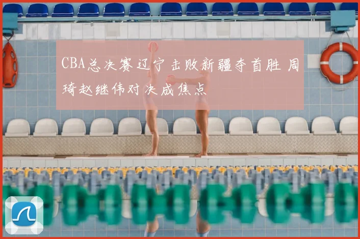 CBA总决赛辽宁击败新疆夺首胜 周琦赵继伟对决成焦点