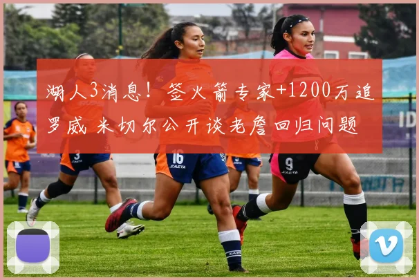 湖人3消息！签火箭专家+1200万追罗威 米切尔公开谈老詹回归问题