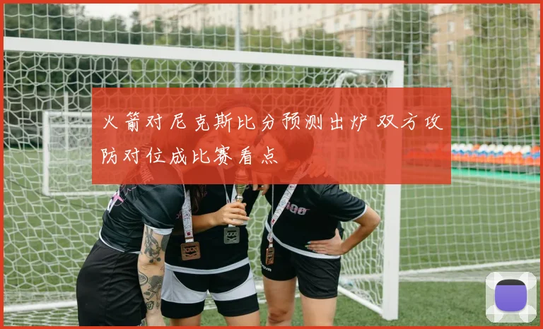 火箭对尼克斯比分预测出炉 双方攻防对位成比赛看点