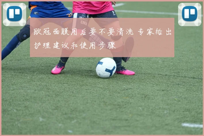 欧冠面膜用后要不要清洗 专家给出护理建议和使用步骤