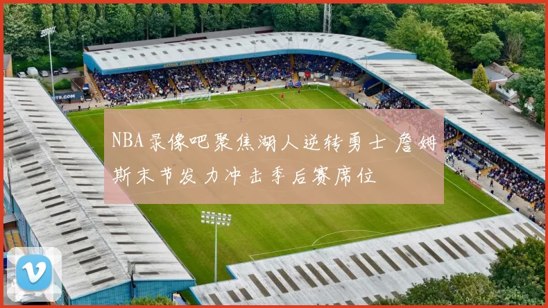 NBA录像吧聚焦湖人逆转勇士 詹姆斯末节发力冲击季后赛席位