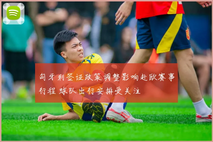 匈牙利签证政策调整影响赴欧赛事行程 球队出行安排受关注