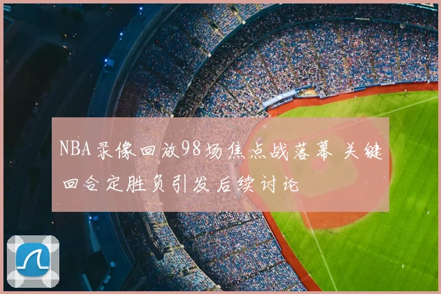 NBA录像回放98场焦点战落幕 关键回合定胜负引发后续讨论