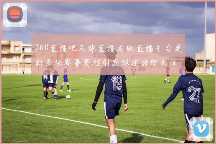 360直播吧足球直播龙珠直播平台更新多场赛事赛程引发球迷持续关注