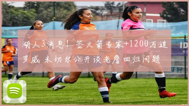 湖人3消息！签火箭专家+1200万追罗威 米切尔公开谈老詹回归问题