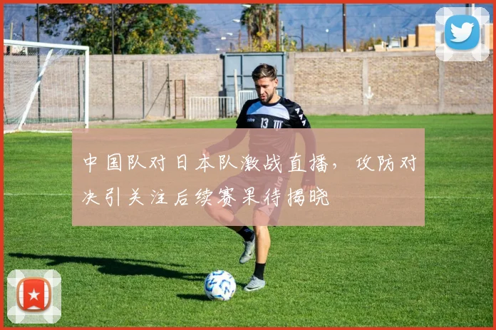 中国队对日本队激战直播,攻防对决引关注后续赛果待揭晓