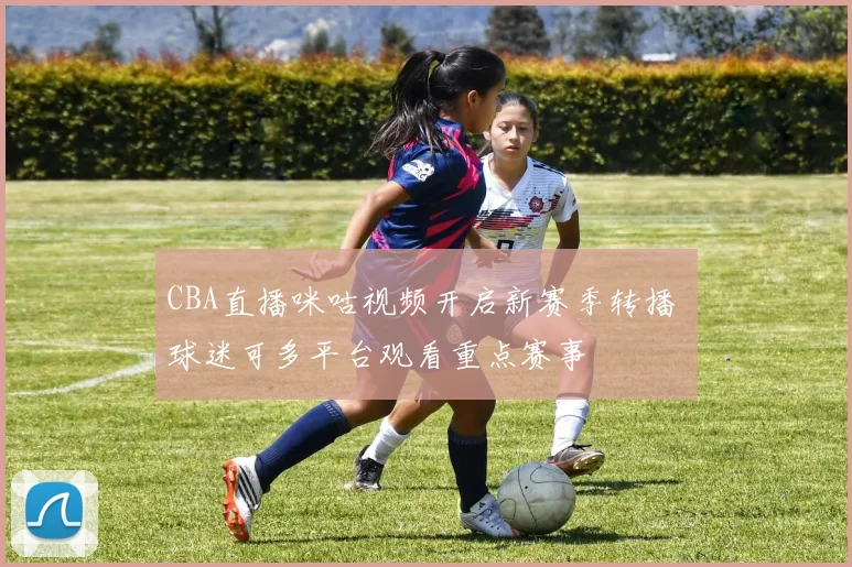 CBA直播咪咕视频开启新赛季转播 球迷可多平台观看重点赛事