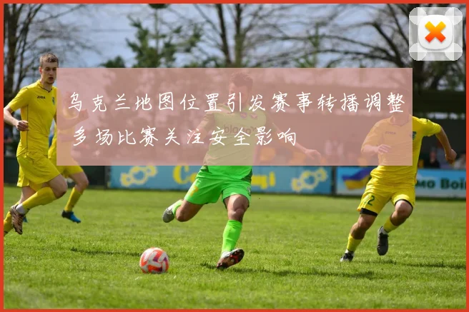 乌克兰地图位置引发赛事转播调整 多场比赛关注安全影响