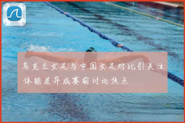 乌克兰女足与中国女足对比引关注 体能差异成赛前讨论焦点