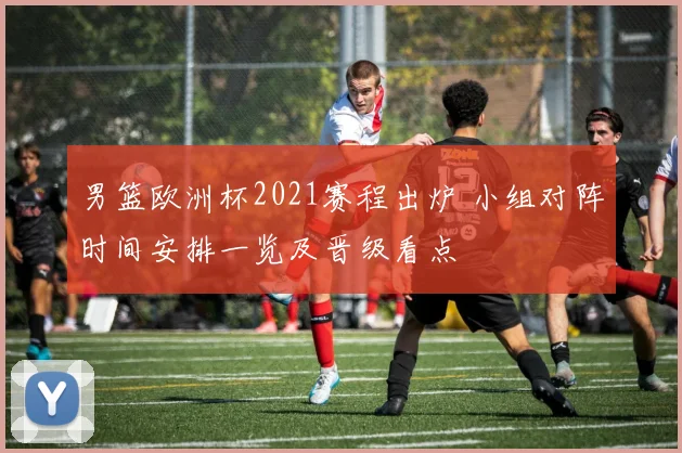 男篮欧洲杯2021赛程出炉 小组对阵时间安排一览及晋级看点