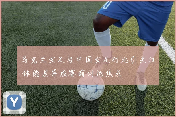 乌克兰女足与中国女足对比引关注 体能差异成赛前讨论焦点