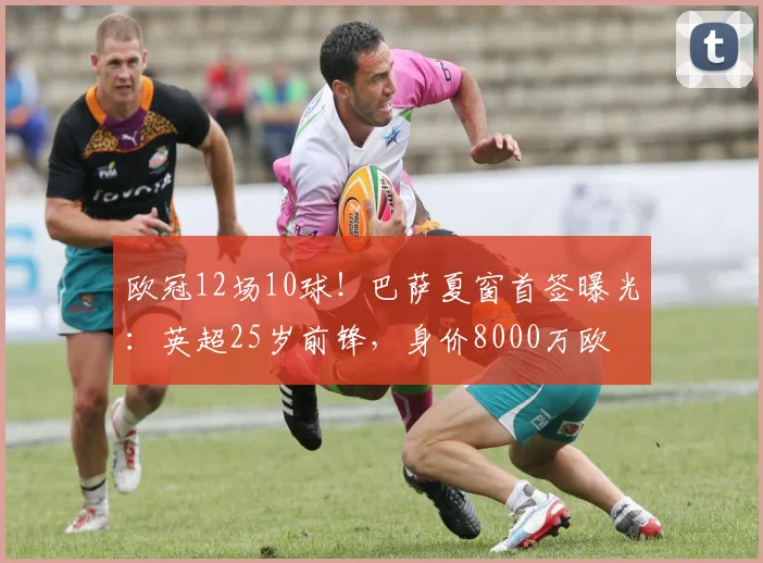 欧冠12场10球！巴萨夏窗首签曝光：英超25岁前锋，身价8000万欧