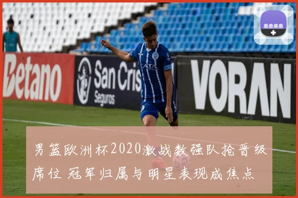 男篮欧洲杯2020激战数强队抢晋级席位 冠军归属与明星表现成焦点