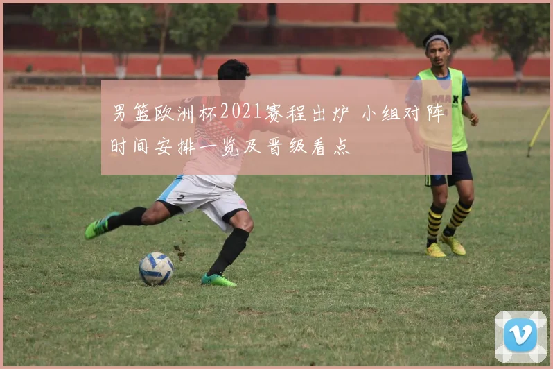 男篮欧洲杯2021赛程出炉 小组对阵时间安排一览及晋级看点