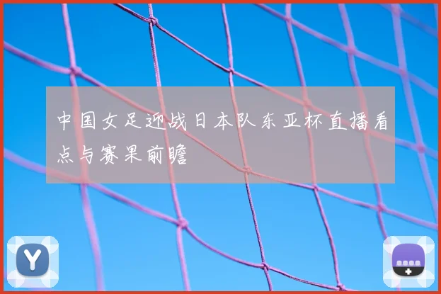 中国女足迎战日本队东亚杯直播看点与赛果前瞻